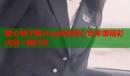 糖心柚子猫vlog肉丝库心动来袭精彩内容一网打尽