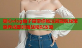 糖心vlog柚子猫带你畅玩碧蓝航线策略养成即时海战精彩攻略