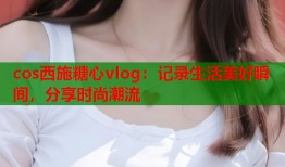 cos西施糖心vlog：记录生活美好瞬间，分享时尚潮流
