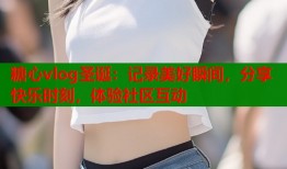 糖心vlog圣诞：记录美好瞬间，分享快乐时刻，体验社区互动
