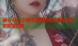 糖心Vlog小桃不惊醒轻松分享生活日常解压必看