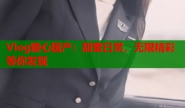 Vlog糖心国产：甜蜜日常，无限精彩等你发现