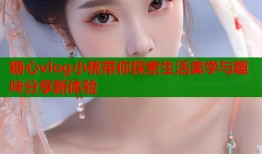 糖心vlog小桃带你探索生活美学与趣味分享新体验