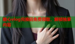 糖心vlog兑换码免费领取，解锁独家内容