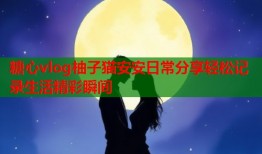糖心vlog柚子猫安安日常分享轻松记录生活精彩瞬间