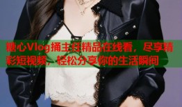 糖心Vlog捅主任精品在线看，尽享精彩短视频，轻松分享你的生活瞬间
