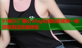 91制片厂糖心Vlog玩偶私密视频一键获取高清资源体验