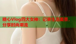 糖心Vlog四大女神：记录生活美景，分享时尚潮流