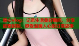 糖心vlog：记录生活美好瞬间，分享甜蜜时刻，感受温暖人心的日常故事