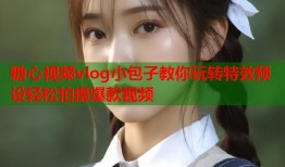 糖心视频vlog小包子教你玩转特效预设轻松拍摄爆款视频