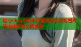 糖心vlog小桃不惊醒挑战在线观看高清流畅体验全网独家