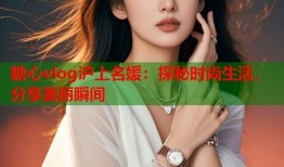 糖心vlog沪上名媛：探秘时尚生活，分享美丽瞬间