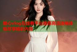 糖心vlog在线看平台推荐高清流畅体验尽享精彩内容