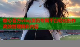 糖心官方vlog演员专属平台轻松创作高效管理精彩内容