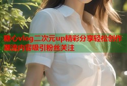 糖心vlog二次元up精彩分享轻松创作潮流内容吸引粉丝关注