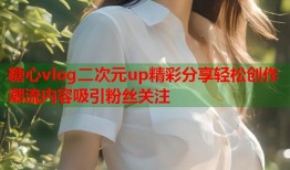 糖心vlog二次元up精彩分享轻松创作潮流内容吸引粉丝关注