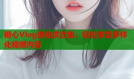 糖心Vlog唐伯虎合集：轻松享受多样化视频内容
