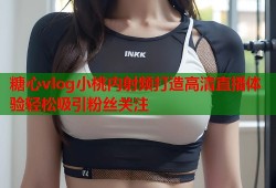 糖心vlog小桃内射频打造高清直播体验轻松吸引粉丝关注
