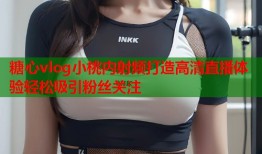 糖心vlog小桃内射频打造高清直播体验轻松吸引粉丝关注