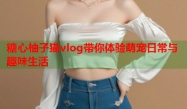 糖心柚子猫vlog带你体验萌宠日常与趣味生活