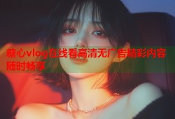 糖心vlog在线看高清无广告精彩内容随时畅享