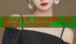 糖心vlog主演：记录生活瞬间，分享美好时刻，社交互动无限