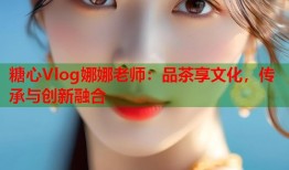 糖心Vlog娜娜老师：品茶享文化，传承与创新融合
