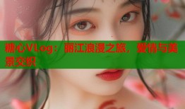 糖心VLog：丽江浪漫之旅，爱情与美景交织