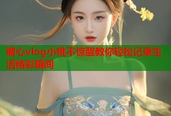 糖心vlog小桃不惊醒教你轻松记录生活精彩瞬间