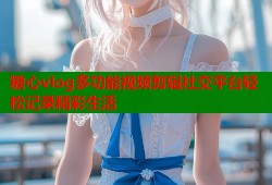 糖心vlog多功能视频剪辑社交平台轻松记录精彩生活