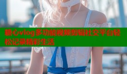 糖心vlog多功能视频剪辑社交平台轻松记录精彩生活