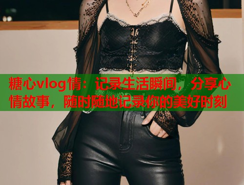 糖心vlog情：记录生活瞬间，分享心情故事，随时随地记录你的美好时刻