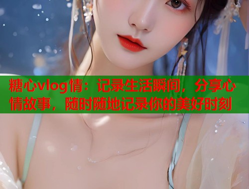 糖心vlog情：记录生活瞬间，分享心情故事，随时随地记录你的美好时刻