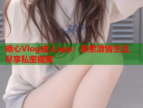 糖心Vlog成人app：探索激情生活，尽享私密视频