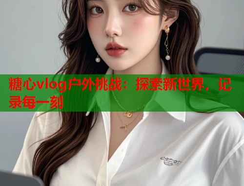 糖心vlog户外挑战：探索新世界，记录每一刻