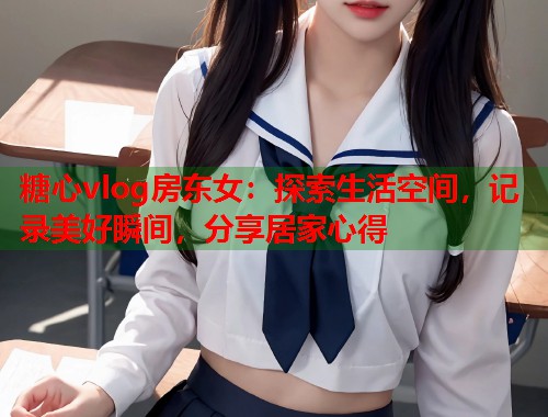 糖心vlog房东女：探索生活空间，记录美好瞬间，分享居家心得