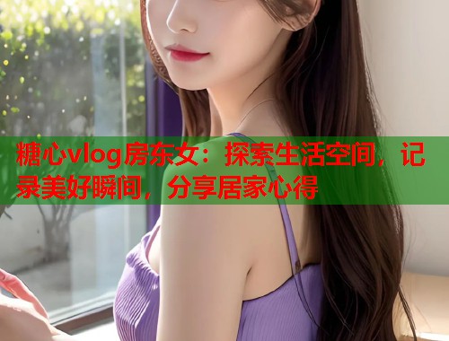 糖心vlog房东女：探索生活空间，记录美好瞬间，分享居家心得