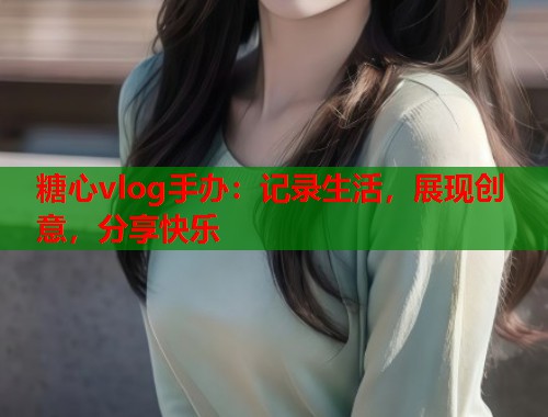 糖心vlog手办：记录生活，展现创意，分享快乐