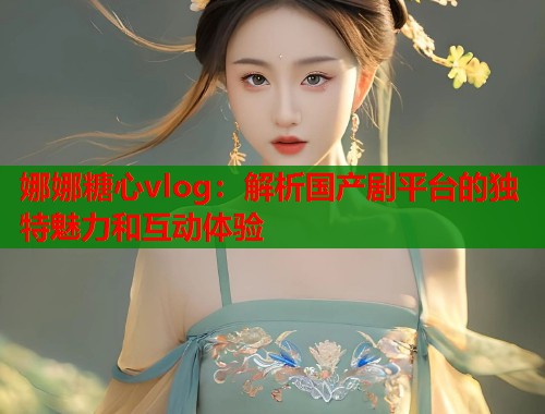 娜娜糖心vlog：解析国产剧平台的独特魅力和互动体验
