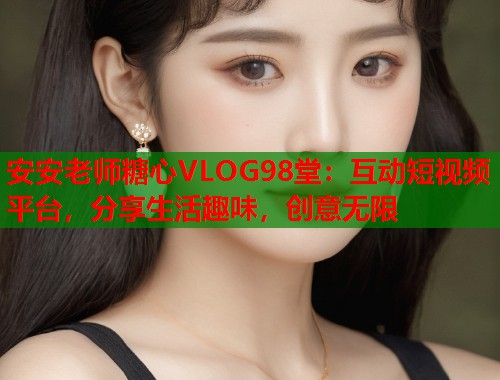 安安老师糖心VLOG98堂：互动短视频平台，分享生活趣味，创意无限