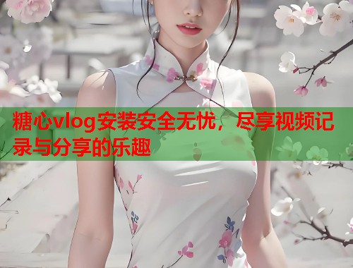 糖心vlog安装安全无忧，尽享视频记录与分享的乐趣