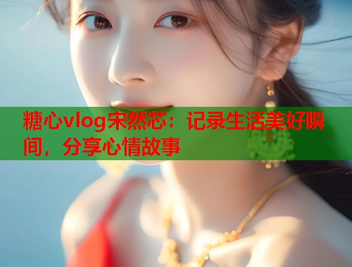 糖心vlog宋然芯：记录生活美好瞬间，分享心情故事