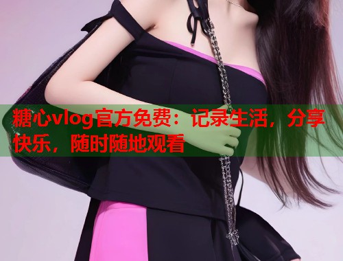 糖心vlog官方免费：记录生活，分享快乐，随时随地观看
