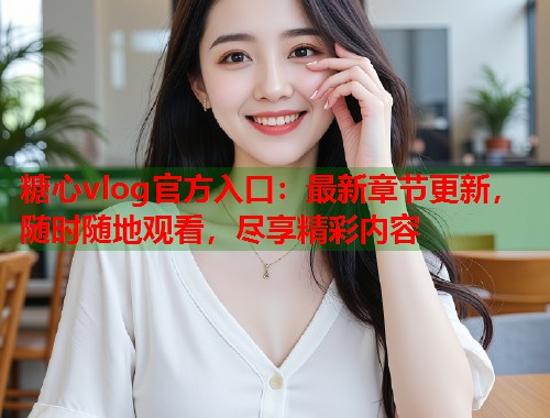 糖心vlog官方入口：最新章节更新，随时随地观看，尽享精彩内容
