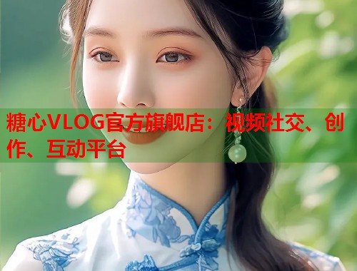 糖心VLOG官方旗舰店：视频社交、创作、互动平台