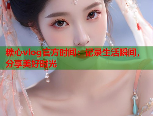 糖心vlog官方时间：记录生活瞬间，分享美好时光