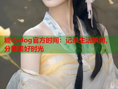 糖心vlog官方时间：记录生活瞬间，分享美好时光