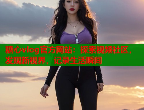 糖心vlog官方网站：探索视频社区，发现新视界，记录生活瞬间