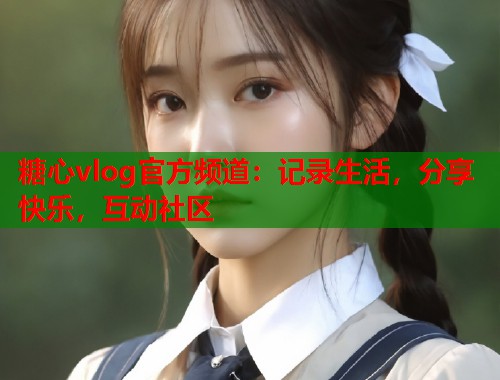糖心vlog官方频道：记录生活，分享快乐，互动社区