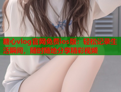 糖心vlog官网免费ios版：轻松记录生活瞬间，随时随地分享精彩视频